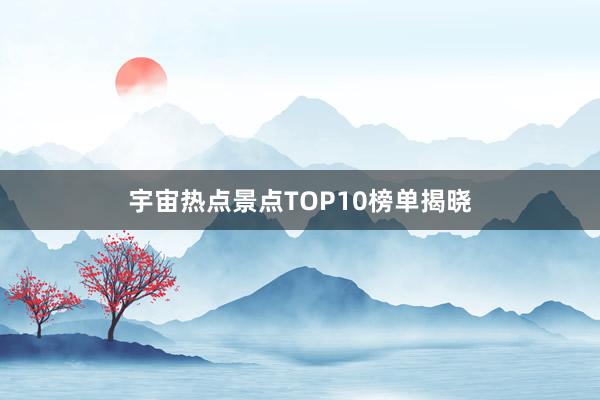 宇宙热点景点TOP10榜单揭晓